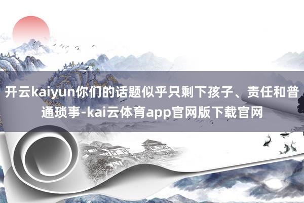 开云kaiyun你们的话题似乎只剩下孩子、责任和普通琐事-kai云体育app官网版下载官网