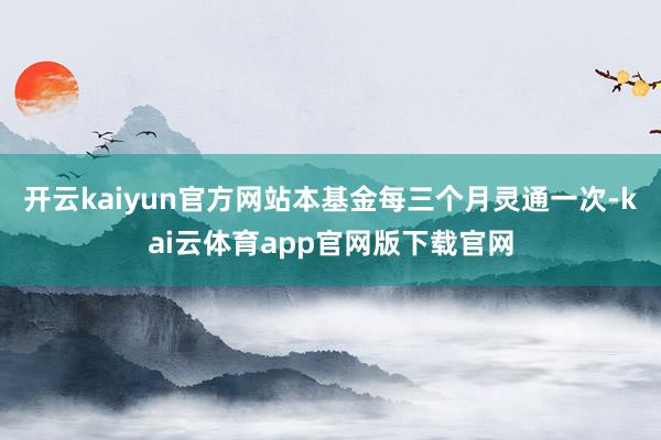 开云kaiyun官方网站本基金每三个月灵通一次-kai云体育app官网版下载官网