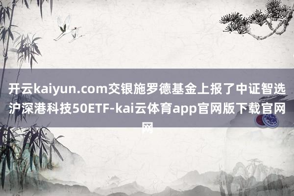 开云kaiyun.com交银施罗德基金上报了中证智选沪深港科技50ETF-kai云体育app官网版下载官网