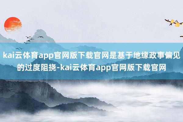kai云体育app官网版下载官网是基于地缘政事偏见的过度阻挠-kai云体育app官网版下载官网