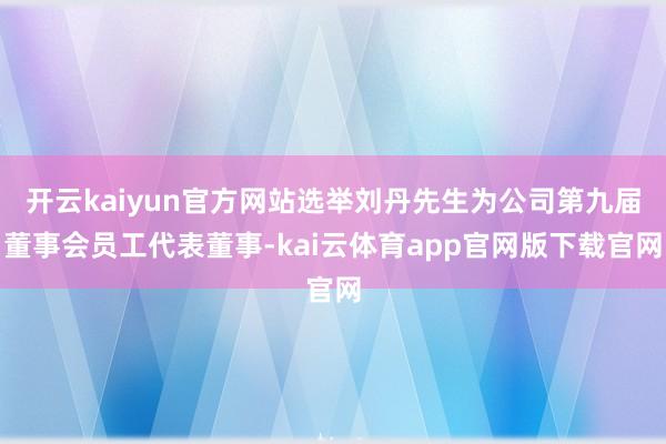 开云kaiyun官方网站选举刘丹先生为公司第九届董事会员工代表董事-kai云体育app官网版下载官网